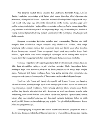 Para pengritik mazhab klasik terutama dari Lauderdale, Sismonde, Carey, List dan
Bastiat. Lauderdale mengajukan kritik bahwa nilai barang ditentukan oleh kelangkaan dan
permintaan, sedangkan Muller dan List melihat bahwa nilai barang ditentukan juga tidak hanya
oleh modal fisik, tetapi juga oleh modal spiritual dan modal mental. Demikian juga Carey
melihat tentang teori nilai dari segi teori biaya reproduksi, sedangkan Bastiat bahwa faktor-faktor
yang menentukan nilai barang adalah besarnya tenaga kerja yang dikorbankan pada pembuatan
barang, menurut beliau hal-hal yang menjadi karunia alam tidak mempunyai nilai, kecuali telah
diolah manusia.
Sismonde mengajukan keberatan terhadap teori kependudukan Malthus, dan tidak
mungkin dapat dikendalikan dengan cara-cara yang dikemukakan Malthus, sebab sangat
tergantung pada kemauan manusia dan kesempatan kerja, dan kawin yang selalu dikaitkan
dengan kemampuan ekonomi. Mesin mempunyai fungsi untuk menggantikan tenaga kerja
manusia, aspek mesin tidak selalu mempunyai keuntungan dalam meningkatkan kekayaan
bangsa. Carey berpendapat pertambahan modal lebih cepat dari pertambahan penduduk.
Sismonde berpendapat bahwa pembagian kerja skala produksi menjadi semakin besar dan
tidak dapat dikendalikan sehingga terjadi kelebihan produksi. Muller berpendapat bahwa
pembagian kerja telah membawa pekerjaan ke dalam perbudakan dan tenaga kerja menjadi
mesin. Pemikiran List bukan pembagian kerja yang paling penting tetapi mengetahui dan
menggunakan kekuatan-kekuatan produktif dalam usaha meningkatkan kekayaan bangsa.
Pemikiran John Stuart Mill banyak dipengaruhi oleh Jeremy Bentam yang beraliran
falsafah utilitarian, bebannya sangat berat dalam mempelajari falsafah, politik dan ilmu sosial,
yang menjadikan mental breakdown. Kritik terhadap ekonomi klasik terutama pada Smith,
Malthus dan Ricardo, dipelajari oleh Mill. Sementara itu pemikiran ekonomi sosialis mulai
berkembang, dasar sistem ekonomi klasik adalah laissez faire, hipotesis kependudukan Malthus,
hukum lahan yang semakin berkurang, teori dana upah mendapat tantangan. Dalam era inilah
pemikiran Mill dituangkan dalam bukunya yang berjudul Principle of Political Economy, dengan
pemikiran yang eklektiknya.
Sumbangan yang paling besar Mill adalah metode ilmu ekonomi yang bersifat deduktif
dan bersama dengan metode induktif. Karena hipotesisnya belum didukung dengan data empirik,
 