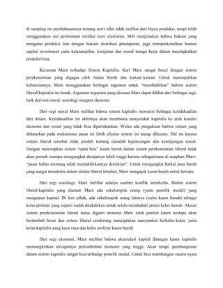di samping itu pembahasannya tentang teori nilai tidak melihat dari biaya produksi, tetapi telah
menggunakan sisi permintaan melalui teori elastisitas. Mill menjelaskan bahwa hukum yang
mengatur produksi lain dengan hukum distribusi pendapatan, juga memperkenalkan human
capital investment yaitu keterampilan, kerajinan dan moral tenaga kerja dalam meningkatkan
produktivitas.
Kecaman Marx terhadap Sistem Kapitalis. Karl Marx sangat benci dengan sistem
perekonomian yang digagas oleh Adam Smith dan kawan–kawan. Untuk menunjukkan
kebenciannya, Marx menggunakan berbagai argumen untuk “membuktikan” bahwa sistem
liberal/kapitalis itu buruk. Argumen-argumen yang disusun Marx dapat dilihat dari berbagai segi,
baik dari sisi moral, sosiologi maupun ekonomi.
Dari segi moral Marx melihat bahwa sistem kapitalis mewarisi berbagai ketidakadilan
dari dalam. Ketidakadilan ini akhirnya akan membawa masyarakat kapitalis ke arah kondisi
ekonomi dan sosial yang tidak bisa dipertahankan. Walau ada pengakuan bahwa sistem yang
didasarkan pada mekanisme pasar ini lebih efesien sistem ini teteap dikecam. Hal itu karena
sistem liberal tersebut tidak perduli tentang masalah kepincangan dan kesenjangan sosial.
Dengan menerapkan sistem “upah besi” kaum buruh dalam sistem perekonomian liberal tidak
akan pernah mampu mengangkat derajatnya lebih tinggi karena-sebagaimana di ucapkan Marx-
“pasar bebas memang telah mentakdirkannya demikian”. Untuk mengangkat harkat para buruh
yang sangat menderita dalam sistem liberal tersebut, Marx mengajak kaum buruh untuk bersatu.
Dari segi sosiologi, Marx melihat adanya sumber konflik antarkelas. Dalam sistem
liberal-kapitalis yang diamati Marx ada sekelompok orang (yaitu pemilik modal) yang
menguasai kapital. Di lain pihak, ada sekelompok orang lainnya (yaitu kaum buruh) sebagai
kelas proletar yang seperti sudah ditakdirkan untuk selalu menduduki posisi kelas bawah. Alasan
sistem perekonomian liberal harus diganti menurut Marx ialah jumlah kaum nestapa akan
bertambah besar dan sistem liberal cenderung menciptakan masyarakat berkelas-kelas, yaitu
kelas kapitalis yang kaya raya dan kelas proletar kaum buruh.
Dari segi ekonomi, Marx melihat bahwa akumulasi kapital ditangan kaum kapitalis
memungkinkan tercapainya pertumbuhan ekonomi yang tinggi. Akan tetapi, pembangunan
dalam sistem kapitalis sangat bisa terhadap pemilik modal. Untuk bisa membangun secara nyata
 
