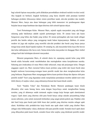 bagi seluruh lapisan masyarakat, perlu dilakukan perombakkan struktural melalui revolusi sosial.
Jika langkah ini berhasil, langkah berikutnya yang harus diambil ialah penataan kembali
hubungan produksi (khususnya dalam sistem pemilikan tanah, alat-alat produksi dan modal).
Menurut Marx, hanya atas dasar hubungan yang lebih manusiawi ini pembangunan dapat
berjalan lancar tanpa hambatan dan dapat diterima oleh seluruh lapisan rakyat.
Teori Pertentangan Kelas. Menurut Marx, sejarah segala masyarakat yang ada hingga
sekarang pada hakikatnya adalah sejarah pertentangan kelas. Di zaman kuno ada kaum
bangsawan yang bebas dan budak yang terikat. Di zaman pertengahan ada tuan tanah sebagai
pemilik dan hamba sahaya yang menggarap tanah bukan kepunyaannya. Bahkan, di zaman
modern ini juga ada majikan yang memiliki alat-alat produksi dan buruh yang hanya punya
tenaga kerja untuk dijual kepada majikan. Di samping itu, ada masyarakat kelas kaya (the haves)
dan kelas takberpunya (the haves not). Semua kelas-kelas masyarakat ini dianggap Marx timbul
sebagai hasil dari kehidupan ekonomi masyarakat.
Menurut pengamatan Marx, di seluruh dunia ini, sepanjang sejarah kelas yang lebih
bawah selalu berusaha untuk membebaskan dan meningkatkan status kesejahteraan mereka.
Sekarang pun (maksudnya di masa Marx) tidak terkecuali, tetap ada perjuangan kelas. Dengan
anggapan seperti ini, Marx meramal bahwa kaum proletar yang terdiri dari kaum buruh akan
bangkit melawan kesewenang-wenagan kaum pemilik modal dan akan menghancurkan kelas
yang berkuasa. Bagaimana Marx menganggap bahwa kaum proletar diisap dan diperas oleh para
pemilik modal? Teori yang digunakan untuk menjelaskan penindasan tersebut adalah teori nilai
lebih (theory of surplus value), yang sebenarnya berasal dari kaum klasik sendiri.
Teori “Surplus Value” dan Penindasan Buruh. Menurut pandangan kaum klasik
(Ricardo), nilai suatu barang harus sama dengan biaya-biaya untuk menghasilkan barang
tersebut, yang di dalamnya sudah termasuk ongkos tenaga kerja berupa upah alami(natural
wages). Upah alami yang diterima oleh para buruh hanya cukup sekedar penyambung hidup
secara subsisten, yaitu untuk memenuhi kebutuhan yang sangat pokok-pokok saja. Padahal, nilai
dari hasil kerja para buruh jauh lebih besar dari jumlah yang diterima mereka sebagai upah
alami. Kelebihan nilai produktivitas kerja buruh atas upah alami inilah yang disebut Marx
sebagai nilai lebih(surplus value), dinikmati oleh para pemilik modal. Semakin kecil upah alami
yang dibayarkan pada kaum buruh, semakin besar nilai surplus yang dinikmati pemilik modal.
 