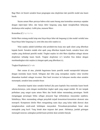 Bagi Marx ini berarti semakin besar pengisapan atau eksploitasi dari pemilik modal atas kaum
buruh.
Secara umum Marx percaya bahwa nilai suatu barang atau komoditas umumnya sepadan
dengan input-input labor, dan hanya labor langsung yang dapat menghasilkan laba(yang
disebutnya nilai surplus). Lebih jelas, menurut Marx:
Komoditas (C) = c + v + s
Istilah Marx tentang modal tetap atau biaya-biaya labor tak langsung (c) dan modal variabel atau
biaya-biaya labor langsung (v), serta laba atau nilai surplus (s).
Nilai surplus adalah kelebihan nilai produktivitas kerja atas upah alami yang diberikan
kepada buruh. Semakin rendah nilai upah yang diberikan kepada buruh, semakin besar nilai
surplus yang dinikmati pemilik modal. Tingkat surplus ini oleh Marx dijadikan sebagai ukuran
eksploitasi terhadap kaum buruh. Tingkat eksploitasi (s’) tersebut bisa diukur dengan
membandingkan nilai surplus (s) dengan upah yang diberikan (v),
Tingkat Eksploitasi (s’) = s/v
Dari uraian di atas, jelaslah bagaimana kaum pemilik modal memperoleh kekayaan
dengan menindas kaum buruh. Sebagian dari laba yang merupakan surplus value tersebut
ditanankan kembali sebagai investasi. Dari hasil investasi ini kekayaan mereka akan semakin
menumpuk, semakin lama semakin besar.
Akumulasi kapital akan semakin berhasil jika para kapitalis bisa menindas kaum buruh
sekeras-kerasnya, yaitu dengan memberikan tingkat upah yang sangat rendah. Di sini tampak
perbedaan yang sangat nyata antara Marx dan Smith dalam memandang persaingan. Smith
menganggap persaingan bebas sebagai prasyarat bagi terbentuknya masyarakat sejahtera.
Sebaliknya, Marx memandang sebagai penyebab terjadi konsentrasi-konsentrasi ekonomi atau
monopoli. Kompetensi dinilai Marx mengandung suatu daya yang kalau tidak diawasi akan
menghancurkan sendi-sendi kehidupan masyarakat. Perusahaan-perusahaan besar akan
mencaplok yang kecil. Yang lemah akan tergusur dari pasar. Akibatnya, jumlah golongan
menengah menciut, sedangkan jumlah kaum proletar akan semakin banyak.
 