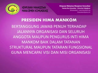 PRESIDEN HIMA MANKOM
BERTANGGUNG JAWAB PENUH TERHADAP
JALANNYA ORGANISASI DAN SELURUH
ANGGOTA MAUPUN PENGURUS INTI HIMA
MANKOM BAIK DALAM TATANAN
STRUKTURAL MAUPUN TATARAN FUNGSIONAL
GUNA MENCAPAI VISI DAN MISI ORGANISASI
 