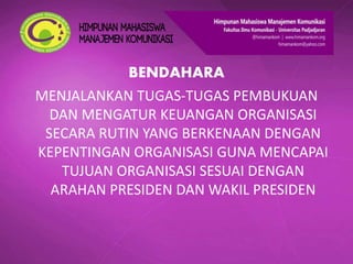 BENDAHARA
MENJALANKAN TUGAS-TUGAS PEMBUKUAN
DAN MENGATUR KEUANGAN ORGANISASI
SECARA RUTIN YANG BERKENAAN DENGAN
KEPENTINGAN ORGANISASI GUNA MENCAPAI
TUJUAN ORGANISASI SESUAI DENGAN
ARAHAN PRESIDEN DAN WAKIL PRESIDEN
 