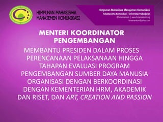 MENTERI KOORDINATOR
PENGEMBANGAN
MEMBANTU PRESIDEN DALAM PROSES
PERENCANAAN PELAKSANAAN HINGGA
TAHAPAN EVALUASI PROGRAM
PENGEMBANGAN SUMBER DAYA MANUSIA
ORGANISASI DENGAN BERKOORDINASI
DENGAN KEMENTERIAN HRM, AKADEMIK
DAN RISET, DAN ART, CREATION AND PASSION
 