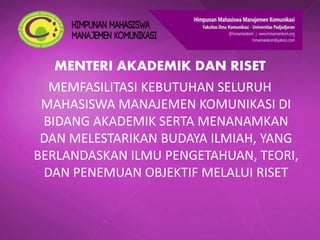 MENTERI AKADEMIK DAN RISET
MEMFASILITASI KEBUTUHAN SELURUH
MAHASISWA MANAJEMEN KOMUNIKASI DI
BIDANG AKADEMIK SERTA MENANAMKAN
DAN MELESTARIKAN BUDAYA ILMIAH, YANG
BERLANDASKAN ILMU PENGETAHUAN, TEORI,
DAN PENEMUAN OBJEKTIF MELALUI RISET
 