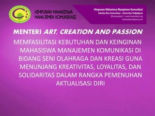 MENTERI ART, CREATION AND PASSION
MEMFASILITASI KEBUTUHAN DAN KEINGINAN
MAHASISWA MANAJEMEN KOMUNIKASI DI
BIDANG SENI OLAHRAGA DAN KREASI GUNA
MENUNJANG KREATIVITAS, LOYALITAS, DAN
SOLIDARITAS DALAM RANGKA PEMENUHAN
AKTUALISASI DIRI
 