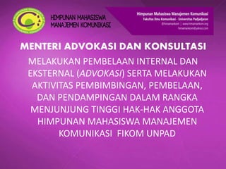 MENTERI ADVOKASI DAN KONSULTASI
MELAKUKAN PEMBELAAN INTERNAL DAN
EKSTERNAL (ADVOKASI) SERTA MELAKUKAN
AKTIVITAS PEMBIMBINGAN, PEMBELAAN,
DAN PENDAMPINGAN DALAM RANGKA
MENJUNJUNG TINGGI HAK-HAK ANGGOTA
HIMPUNAN MAHASISWA MANAJEMEN
KOMUNIKASI FIKOM UNPAD
 