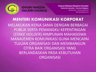 MENTERI KOMUNIKASI KORPORAT
MELAKUKAN KERJA SAMA DENGAN BERBAGAI
PUBLIK SERTA PEMANGKU KEPENTINGAN
(STAKE HOLDER) HIMPUNAN MAHASISWA
MANAJEMEN KOMUNIKASI GUNA MENCAPAI
TUJUAN ORGANISASI DAN MEMBANGUN
CITRA BAIK ORGANISASI YANG
BERLANDASKAN PADA KEBUTUHAN
ORGANISASI
 