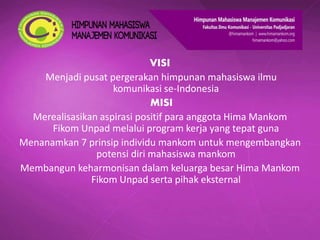 VISI
Menjadi pusat pergerakan himpunan mahasiswa ilmu
komunikasi se-Indonesia
MISI
Merealisasikan aspirasi positif para anggota Hima Mankom
Fikom Unpad melalui program kerja yang tepat guna
Menanamkan 7 prinsip individu mankom untuk mengembangkan
potensi diri mahasiswa mankom
Membangun keharmonisan dalam keluarga besar Hima Mankom
Fikom Unpad serta pihak eksternal
 