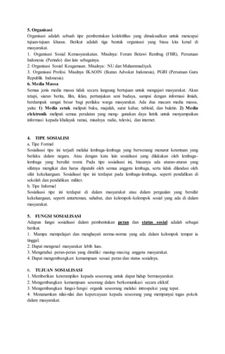 5. Organisasi
Organisasi adalah sebuah tipe pembentukan kolektifitas yang dimaksudkan untuk mencapai
tujuan-tujuan khusus. Berikut adalah tiga bentuk organisasi yang biasa kita kenal di
masyarakat.
1. Organisasi Sosial Kemasyarakatan. Misalnya: Forum Betawi Rembug (FBR), Persatuan
Indonesia (Perindo) dan lain sebagainya.
2. Organisasi Sosial Keagamaan. Misalnya: NU dan Muhammadiyah.
3. Organisasi Profesi. Misalnya IKAOIN (Ikatan Advokat Indonesia), PGRI (Persatuan Guru
Republik Indonesia).
6. Media Massa
Semua jenis media massa tidak secara langsung bertujuan untuk mengajari masyarakat. Akan
tetapi, siaran berita, film, iklan, pertunjukan seni budaya, sampai dengan informasi ilmiah,
berdampak sangat besar bagi perilaku warga masyarakat. Ada dua macam media massa,
yaitu: 1) Media cetak meliputi buku, majalah, surat kabar, tabloid, dan buletin. 2) Media
elektronik meliputi semua peralatan yang meng- gunakan daya listrik untuk menyampaikan
informasi kepada khalayak ramai, misalnya radio, televisi, dan internet.
4. TIPE SOSIALISI
a. Tipe Formal
Sosialisasi tipe ini terjadi melalui lembaga-lembaga yang berwenang menurut ketentuan yang
berlaku dalam negara. Atau dengan kata lain sosialisasi yang dilakukan oleh lembaga-
lembaga yang bersifat resmi. Pada tipe sosialisasi ini, biasanya ada aturan-aturan yang
sifatnya mengikat dan harus dipatuhi oleh semua anggota lembaga, serta tidak dilandasi oleh
sifat kekeluargaan. Sosialisasi tipe ini terdapat pada lembaga-lembaga, seperti pendidikan di
sekolah dan pendidikan militer.
b. Tipe Informal
Sosialisasi tipe ini terdapat di dalam masyarakat atau dalam pergaulan yang bersifat
kekeluargaan, seperti antarteman, sahabat, dan kelompok-kelompok sosial yang ada di dalam
masyarakat.
5. FUNGSI SOSIALISASI
Adapun fungsi sosialisasi dalam pembentukan peran dan status sosial adalah sebagai
berikut.
1. Mampu mempelajari dan menghayati norma-norma yang ada dalam kelompok tempat ia
tinggal.
2. Dapat mengenal masyarakat lebih luas.
3. Mengetahui peran-peran yang dimiliki masing-masing anggota masyarakat.
4. Dapat mengembangkan kemampuan sesuai peran dan status sosialnya.
6. TUJUAN SOSIALISASI
1. Memberikan keterampilan kepada seseorang untuk dapat hidup bermasyarakat.
2. Mengembangkan kemampuan sesorang dalam berkomunikasi secara efektif.
3. Mengembangkan fungsi-fungsi organik seseorang melalui introspeksi yang tepat.
4. Menanamkan nilai-nilai dan kepercayaan kepada seseorang yang mempunyai tugas pokok
dalam masyarakat.
 