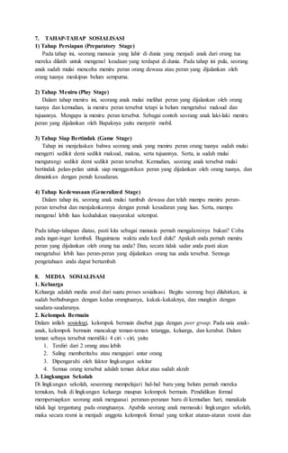 7. TAHAP-TAHAP SOSIALISASI
1) Tahap Persiapan (Preparatory Stage)
Pada tahap ini, seorang manusia yang lahir di dunia yang menjadi anak dari orang tua
mereka dilatih untuk mengenal keadaan yang terdapat di dunia. Pada tahap ini pula, seorang
anak sudah mulai mencoba meniru peran orang dewasa atau peran yang dijalankan oleh
orang tuanya meskipun belum sempurna.
2) Tahap Meniru (Play Stage)
Dalam tahap meniru ini, seorang anak mulai melihat peran yang dijalankan oleh orang
tuanya dan kemudian, ia meniru peran tersebut tetapi ia belum mengetahui maksud dan
tujuannya. Mengapa ia meniru peran tersebut. Sebagai contoh seorang anak laki-laki meniru
peran yang dijalankan oleh Bapaknya yaitu menyetir mobil.
3) Tahap Siap Bertindak (Game Stage)
Tahap ini menjelaskan bahwa seorang anak yang meniru peran orang tuanya sudah mulai
mengerti sedikit demi sedikit maksud, makna, serta tujuannya. Serta, ia sudah mulai
mengurangi sedikit demi sedikit peran tersebut. Kemudian, seorang anak tersebut mulai
bertindak pelan-pelan untuk siap menggantikan peran yang dijalankan oleh orang tuanya, dan
dimainkan dengan penuh kesadaran.
4) Tahap Kedewasaan (Generalized Stage)
Dalam tahap ini, seorang anak mulai tumbuh dewasa dan telah mampu meniru peran-
peran tersebut dan menjalankannya dengan penuh kesadaran yang luas. Serta, mampu
mengenal lebih luas kedudukan masyarakat setempat.
Pada tahap-tahapan diatas, pasti kita sebagai manusia pernah mengalaminya bukan? Coba
anda ingat-ingat kembali. Bagaimana waktu anda kecil dulu? Apakah anda pernah meniru
peran yang dijalankan oleh orang tua anda? Dan, secara tidak sadar anda pasti akan
mengetahui lebih luas peran-peran yang dijalankan orang tua anda tersebut. Semoga
pengetahuan anda dapat bertambah
8. MEDIA SOSIALISASI
1. Keluarga
Keluarga adalah media awal dari suatu proses sosialisasi. Begitu seorang bayi dilahirkan, ia
sudah berhubungan dengan kedua orangtuanya, kakak-kakaknya, dan mungkin dengan
saudara-saudaranya.
2. Kelompok Bermain
Dalam istilah sosiologi, kelompok bermain disebut juga dengan peer group. Pada usia anak-
anak, kelompok bermain mancakup teman-teman tetangga, keluarga, dan kerabat. Dalam
teman sebaya tersebut memiliki 4 ciri - ciri, yaitu
1. Terdiri dari 2 orang atau lebih
2. Saling memberitahu atau mengajari antar orang
3. Dipengaruhi oleh faktor lingkungan sekitar
4. Semua orang tersebut adalah teman dekat atau sudah akrab
3. Lingkungan Sekolah
Di lingkungan sekolah, seseorang mempelajari hal-hal baru yang belum pernah mereka
temukan, baik di lingkungan keluarga maupun kelompok bermain. Pendidikan formal
mempersiapkan seorang anak menguasai peranan-peranan baru di kemudian hari, manakala
tidak lagi tergantung pada orangtuanya. Apabila seorang anak memasuki lingkungan sekolah,
maka secara resmi ia menjadi anggota kelompok formal yang terikat aturan-aturan resmi dan
 
