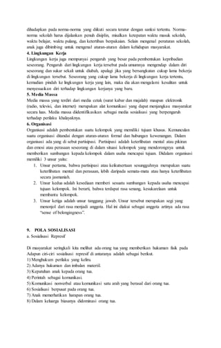 dihadapkan pada norma-norma yang diikuti secara teratur dengan sanksi tertentu. Norma-
norma sekolah harus dijalankan penuh disiplin, misalkan ketepatan waktu masuk sekolah,
waktu belajar, waktu pulang, dan ketertiban berpakaian. Selain mengenal peraturan sekolah,
anak juga dibimbing untuk mengenal aturan-aturan dalam kehidupan masyarakat.
4. Lingkungan Kerja
Lingkungan kerja juga mempunyai pengaruh yang besar pada pembentukan kepribadian
seseorang. Pengaruh dari lingkungan kerja tersebut pada umumnya mengendap dalam diri
seseorang dan sukar sekali untuk diubah, apalagi jika yang bersangkutan cukup lama bekerja
di lingkungan tersebut. Seseorang yang cukup lama bekerja di lingkungan kerja tertentu,
kemudian pindah ke lingkungan kerja yang lain, maka dia akan mengalami kesulitan untuk
menyesuaikan diri terhadap lingkungan kerjanya yang baru.
5. Media Massa
Media massa yang terdiri dari media cetak (surat kabar dan majalah) maupun elektronik
(radio, televisi, dan internet) merupakan alat komunikasi yang dapat menjangkau masyarakat
secara luas. Media massa diidentifikasikan sebagai media sosialisasi yang berpengaruh
terhadap perilaku khalayaknya.
6. Organisasi
Organisasi adalah pembentukan suatu kelompok yang memiliki tujuan khusus. Kemunculan
suatu organisasi ditandai dengan aturan-aturan formal dan hubungan kewenangan. Dalam
organisasi ada yang di sebut partisipasi. Partisipasi adalah keterlibatan mental atau pikiran
dan emosi atau perasaan seseorang di dalam situasi kelompok yang mendorongnya untuk
memberikan sumbangan kepada kelompok dalam usaha mencapai tujuan. Didalam organisasi
memiliki 3 unsur yaitu:
1. Unsur pertama, bahwa partisipasi atau keikutsertaan sesungguhnya merupakan suatu
keterlibatan mental dan perasaan, lebih daripada semata-mata atau hanya keterlibatan
secara jasmaniah.
2. Unsur kedua adalah kesediaan memberi sesuatu sumbangan kepada usaha mencapai
tujuan kelompok. Ini berarti, bahwa terdapat rasa senang, kesukarelaan untuk
membantu kelompok.
3. Unsur ketiga adalah unsur tanggung jawab. Unsur tersebut merupakan segi yang
menonjol dari rasa menjadi anggota. Hal ini diakui sebagai anggota artinya ada rasa
“sense of belongingness”.
9. POLA SOSIALISASI
a. Sosialisasi Represif
Di masyarakat seringkali kita melihat ada orang tua yang memberikan hukuman fisik pada
Adapun ciri-ciri sosialisasi represif di antaranya adalah sebagai berikut.
1) Menghukum perilaku yang keliru.
2) Adanya hukuman dan imbalan materiil.
3) Kepatuhan anak kepada orang tua.
4) Perintah sebagai komunikasi.
5) Komunikasi nonverbal atau komunikasi satu arah yang berasal dari orang tua.
6) Sosialisasi berpusat pada orang tua.
7) Anak memerhatikan harapan orang tua.
8) Dalam keluarga biasanya didominasi orang tua.
 