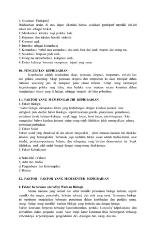 b. Sosialisasi Partisipatif
Berdasarkan uraian di atas dapat diketahui bahwa sosialisasi partisipatif memiliki ciri-ciri
antara lain sebagai berikut.
1) Memberikan imbalan bagi perilaku baik.
2) Hukuman dan imbalan bersifat simbolis.
3) Otonomi anak.
4) Interaksi sebagai komunikasi.
5) Komunikasi verbal atau komunikasi dua arah, baik dari anak maupun dari orang tua.
6) Sosialisasi berpusat pada anak.
7) Orang tua memerhatikan keinginan anak.
8) Dalam keluarga biasanya mempunyai tujuan yang sama.
10. PENGERTIAN KEPRIBADIAN
Kepribadian adalah keseluruhan sikap, perasaan, ekspresi, temparmen, ciri-ciri kas
dan prilaku seseorang. Sikap perasaan ekspresi dan tempramen itu akan terwujud dalam
tindakan seseorang jika di hadapkan pada situasi tertentu. Setiap orang mempunyai
kecenderungan prilaku yang baku, atau berlaku terus menerus secara konsisten dalam
menghadapai situasi yang di hadapi, sehingga menjadi ciri khas pribadinya.
11. FAKTOR YANG MEMPENGARUHI KEPRIBADIAN
1. Faktor Biologis
Faktor biologis merupakan faktor yang berhubungan dengan keadaan jasmani, atau
seringkali pula disebut faktor fisiologis seperti keadaan genetik, pencernaan, pernafasaan,
peredaran darah, kelenjar-kelenjar, saraf, tinggi badan, berat badan, dan sebagainya. Kita
mengetahui bahwa keadaan jasmani setiap orang sejak dilahirkan telah menunjukkan adanya
perbedaan-perbedaan.
2. Faktor Sosial
Faktor sosial yang dimaksud di sini adalah masyarakat ; yakni manusia-manusia lain disekitar
individu yang bersangkutan. Termasuk juga kedalam faktor sosial adalah tradisi-tradisi, adat
istiadat, peraturan-peraturan, bahasa, dan sebagainya yang berlaku dimasyarakat itu. Sejak
dilahirkan, anak telah mulai bergaul dengan orang-orang disekitarnya.
3. Faktor Kebudayaan
a) Nilai-nilai (Values)
b) Adat dan Tradisi.
c) Pengetahuan dan Keterampilan.
d) Bahasa
12. FAKTOR - FAKTOR YANG MEMBENTUK KEPRIBADIAN
1. Faktor Keturunan (heredity) Warisan Biologis
Semua manusia yang normal dan sehat memiliki persamaan biologis tertentu, seperti
memiliki dua tangan, pancaindra, kelenjar seksual, dan otak yang rumit. Persamaan biologis
ini membantu menjelaskan beberapa persamaan dalam kepribadian dan perilaku semua
orang. Setiap orang memiliki warisan biologis yang berbeda satu dengan lainnya.
Faktor keturunan berperan terhadap keramahtamahan, perilaku kompulsif (dipaksakan), dan
kemudahan dalam pergaulan sosial. Akan tetapi faktor keturunan tidak berpengaruh terhadap
terbentuknya kepemimpinan, pengendalian diri, dorongan hati, sikap, dan nilai.
 