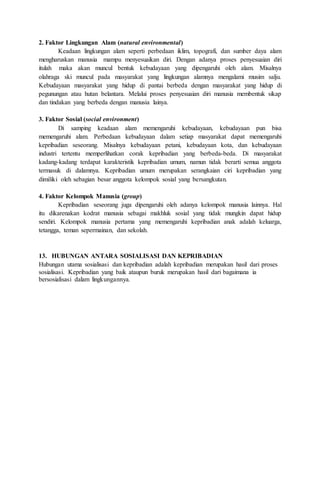 2. Faktor Lingkungan Alam (natural environmental)
Keadaan lingkungan alam seperti perbedaan iklim, topografi, dan sumber daya alam
mengharuskan manusia mampu menyesuaikan diri. Dengan adanya proses penyesuaian diri
itulah maka akan muncul bentuk kebudayaan yang dipengaruhi oleh alam. Misalnya
olahraga ski muncul pada masyarakat yang lingkungan alamnya mengalami musim salju.
Kebudayaan masyarakat yang hidup di pantai berbeda dengan masyarakat yang hidup di
pegunungan atau hutan belantara. Melalui proses penyesuaian diri manusia membentuk sikap
dan tindakan yang berbeda dengan manusia lainya.
3. Faktor Sosial (social environment)
Di samping keadaan alam memengaruhi kebudayaan, kebudayaan pun bisa
memengaruhi alam. Perbedaan kebudayaan dalam setiap masyarakat dapat memengaruhi
kepribadian seseorang. Misalnya kebudayaan petani, kebudayaan kota, dan kebudayaan
industri tertentu memperlihatkan corak kepribadian yang berbeda-beda. Di masyarakat
kadang-kadang terdapat karakteristik kepribadian umum, namun tidak berarti semua anggota
termasuk di dalamnya. Kepribadian umum merupakan serangkaian ciri kepribadian yang
dimiliki oleh sebagian besar anggota kelompok sosial yang bersangkutan.
4. Faktor Kelompok Manusia (group)
Kepribadian seseorang juga dipengaruhi oleh adanya kelompok manusia lainnya. Hal
itu dikarenakan kodrat manusia sebagai makhluk sosial yang tidak mungkin dapat hidup
sendiri. Kelompok manusia pertama yang memengaruhi kepribadian anak adalah keluarga,
tetangga, teman sepermainan, dan sekolah.
13. HUBUNGAN ANTARA SOSIALISASI DAN KEPRIBADIAN
Hubungan utama sosialisasi dan kepribadian adalah kepribadian merupakan hasil dari proses
sosialisasi. Kepribadian yang baik ataupun buruk merupakan hasil dari bagaimana ia
bersosialisasi dalam lingkungannya.
 
