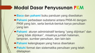 Modal Dasar Penyusunan P M
Baca dan pahami buku panduan yang disediakan
Pahami perbedaan substansi antara PKM-AI dengan
PKM yang lain, serta bentuk-bentuk karya penulisan
yang lain
Pahami aturan administratif tentang “yang diijinkan” dan
“yang tidak diijinkan”, misalnya jumlah halaman,
lampiran, sumber penulisan, dan lain-lain
Pahami kelengkapan yang harus disertakan
Patuhi format dan sistematika penulisan yang telah
ditetapkan
 
