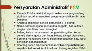 Persyaratan Administratif P M
 Peserta PKM adalah kelompok mahasiswa yang sedang
aktif dan terdaftar mengikuti program pendidikan S-1 atau
Diploma;
 Anggota kelompok peneliti berjumlah 3–5 orang;
 Nama-nama pengusul (ketua dan anggota) harus ditulis
lengkap dan tidak boleh disingkat;
 Bidang kajian harus sesuai dengan bidang ilmu ketua
peneliti dan anggota dari lintas bidang sangat dianjurkan;
 Seorang mahasiswa hanya boleh mengusulkan satu judul
penelitian sebagai ketua;
 Seorang dosen diperkenankan membimbing maksimum
sepuluh kelompok (untuk seluruh bidang kegiatan PKM).
 