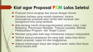 Kiat agar Proposal P M Lolos Seleksi
 Proposal harus lengkap dan sesuai dengan format
 Gunakan bahasa yang mudah dipahami, karena
kemungkinan proposal akan dinilai oleh reviewer dari
background ilmu yang berbeda
 Ada benang merah (hubungan/korelasi) antara Judul, Latar
Belakang, Perumusan Masalah, Tinjauan pustaka, Metode
Pelaksanaan Program dan Target Luaran
 Manfaat yang jelas baik bagi mahasiswa maupun masyarakat
 Terlihat adanya kerjasama tim yang baik, kalau bisa dirinci
dalam proposal, tugas tim dan anggotanya
 Adanya kesesuaian biaya dan target luaran, kalau bisa biaya
dirinci secara detil
 