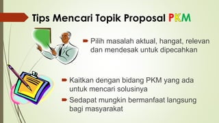 Tips Mencari Topik Proposal P M
 Pilih masalah aktual, hangat, relevan
dan mendesak untuk dipecahkan
 Kaitkan dengan bidang PKM yang ada
untuk mencari solusinya
 Sedapat mungkin bermanfaat langsung
bagi masyarakat
 