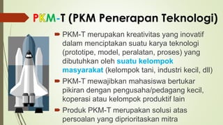 P M-T (PKM Penerapan Teknologi)
 PKM-T merupakan kreativitas yang inovatif
dalam menciptakan suatu karya teknologi
(prototipe, model, peralatan, proses) yang
dibutuhkan oleh suatu kelompok
masyarakat (kelompok tani, industri kecil, dll)
 PKM-T mewajibkan mahasiswa bertukar
pikiran dengan pengusaha/pedagang kecil,
koperasi atau kelompok produktif lain
 Produk PKM-T merupakan solusi atas
persoalan yang diprioritaskan mitra
 