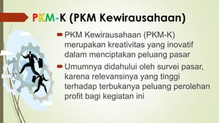 P M-K (PKM Kewirausahaan)
PKM Kewirausahaan (PKM-K)
merupakan kreativitas yang inovatif
dalam menciptakan peluang pasar
Umumnya didahului oleh survei pasar,
karena relevansinya yang tinggi
terhadap terbukanya peluang perolehan
profit bagi kegiatan ini
 