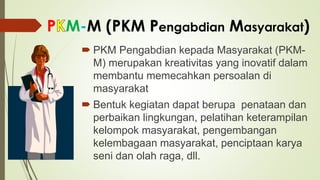 P M-M (PKM Pengabdian Masyarakat)
 PKM Pengabdian kepada Masyarakat (PKM-
M) merupakan kreativitas yang inovatif dalam
membantu memecahkan persoalan di
masyarakat
 Bentuk kegiatan dapat berupa penataan dan
perbaikan lingkungan, pelatihan keterampilan
kelompok masyarakat, pengembangan
kelembagaan masyarakat, penciptaan karya
seni dan olah raga, dll.
 