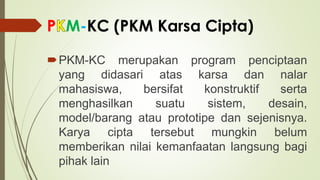 P M-KC (PKM Karsa Cipta)
PKM-KC merupakan program penciptaan
yang didasari atas karsa dan nalar
mahasiswa, bersifat konstruktif serta
menghasilkan suatu sistem, desain,
model/barang atau prototipe dan sejenisnya.
Karya cipta tersebut mungkin belum
memberikan nilai kemanfaatan langsung bagi
pihak lain
 
