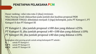 PENETAPAN PELAKSANA P M
Dasar ranking : nilai rata-rata 2 (dua) reviewer,
Nilai Passing Grade didasarkan pada jumlah dan kualitas proposal PKM
PERGURUAN TINGGI: dibedakan menjadi 3 (tiga) kelompok, yaitu PT Kategori I, PT
Kategori II dan PT Kategori III
PT Kategori I, jika jumlah proposal ≥100 dan yang didanai ≥25%
PT Kategori II, jika jumlah proposal ≥40 <100 dan yang didanai ≥10%
PT Kategori III, jika jumlah proposal ≤40 dan yang didanai ≤10%
Sedangkan nilai passing grade untuk setiap kelompok PT adalah :
X untuk PT Kategori I
0,9*X untuk PT Kategori II
0,8*X untuk PT Kategori III
 