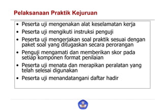 Pelaksanaan Praktik Kejuruan
• Peserta uji mengenakan alat keselamatan kerja
• Peserta uji mengikuti instruksi penguji
• Peserta uji mengerjakan soal praktik sesuai dengan
paket soal yang ditugaskan secara perorangan
• Penguji mengamati dan memberikan skor pada
setiap komponen format penilaian
• Peserta uji menata dan merapikan peralatan yang
telah selesai digunakan
• Peserta uji menandatangani daftar hadir
 
