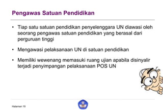 Pengawas Satuan Pendidikan
• Tiap satu satuan pendidikan penyelenggara UN diawasi oleh
seorang pengawas satuan pendidikan yang berasal dari
perguruan tinggi
• Mengawasi pelaksanaan UN di satuan pendidikan
• Memiliki wewenang memasuki ruang ujian apabila disinyalir
terjadi penyimpangan pelaksanaan POS UN
Halaman 19
 