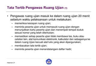 Tata Tertib Pengawas Ruang Ujian (1)
• Pengawas ruang ujian masuk ke dalam ruang ujian 20 menit
sebelum waktu pelaksanaan untuk melakukan:
– memeriksa kesiapan ruang ujian;
– meminta peserta ujian untuk memasuki ruang ujian dengan
menunjukkan kartu peserta ujian dan menempati tempat duduk
sesuai nomor yang telah ditentukan;
– memastikan setiap peserta ujian tidak membawa tas, buku atau
catatan lain, alat komunikasi elektronik, kalkulator dan sebagainya ke
dalam ruang Ujian kecuali alat tulis yang akan dipergunakan;
– membacakan tata tertib ujian;
– meminta peserta ujian menandatangani daftar hadir;
Halaman 21
 