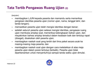 Tata Tertib Pengawas Ruang Ujian (2)
(lanjutan)
– membagikan LJUN kepada peserta dan memandu serta memeriksa
pengisian identitas peserta ujian (nomor ujian, nama, tanggal lahir, dan
tanda tangan);
– memastikan peserta ujian telah mengisi identitas dengan benar;
– setelah seluruh peserta ujian selesai mengisi identitas, pengawas ruang
ujian membuka amplop soal, memeriksa kelengkapan bahan ujian, dan
meyakinkan bahwa amplop tersebut dalam keadaan baik dan tertutup rapat
(disegel), disaksikan oleh peserta ujian;
– membagikan naskah soal yang terdiri dari lima paket secara acak ke
masing-masing meja peserta; dan
– membagikan naskah soal ujian dengan cara meletakkan di atas meja
peserta ujian dalam posisi tertutup (terbalik). Peserta ujian tidak
diperkenankan untuk menyentuhnya sampai tanda waktu ujian dimulai.
Halaman 22
 