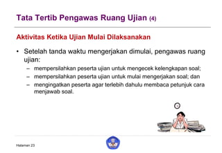Tata Tertib Pengawas Ruang Ujian (4)
Aktivitas Ketika Ujian Mulai Dilaksanakan
• Setelah tanda waktu mengerjakan dimulai, pengawas ruang
ujian:
– mempersilahkan peserta ujian untuk mengecek kelengkapan soal;
– mempersilahkan peserta ujian untuk mulai mengerjakan soal; dan
– mengingatkan peserta agar terlebih dahulu membaca petunjuk cara
menjawab soal.
Halaman 23
 