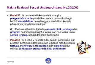 Makna Evaluasi Sesuai Undang-Undang No.20/2003
• Pasal 57 (1): evaluasi dilakukan dalam rangka
pengendalian mutu pendidikan secara nasional sebagai
bentuk akuntabilitas penyelenggara pendidikan kepada
pihak-pihak yang berkepentingan
(2) : Evaluasi dilakukan terhadap peserta didik, lembaga dan
program pendidikan pada jalur formal dan non formal untuk
semua jenjang, satuan dan jenis pendidikan
• Pasal 58 (1): Evaluasi peserta didik, satuan pendidikan, dan
program pendidikan dilakukan oleh lembaga mandiri secara
berkala, menyeluruh, transparan, dan sistemik untuk
menilai pencapaian standar nasional pendidikan
Halaman 2
 