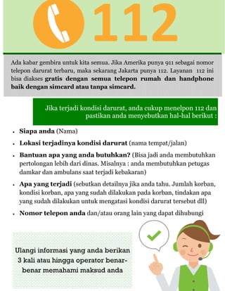 112
Jika terjadi kondisi darurat, anda cukup menelpon 112 dan
pastikan anda menyebutkan hal-hal berikut :
Ada kabar gembira untuk kita semua. Jika Amerika punya 911 sebagai nomor
telepon darurat terbaru, maka sekarang Jakarta punya 112. Layanan 112 ini
bisa diakses gratis dengan semua telepon rumah dan handphone
baik dengan simcard atau tanpa simcard.
 Siapa anda (Nama)
 Lokasi terjadinya kondisi darurat (nama tempat/jalan)
 Bantuan apa yang anda butuhkan? (Bisa jadi anda membutuhkan
pertolongan lebih dari dinas. Misalnya : anda membutuhkan petugas
damkar dan ambulans saat terjadi kebakaran)
 Apa yang terjadi (sebutkan detailnya jika anda tahu. Jumlah korban,
kondisi korban, apa yang sudah dilakukan pada korban, tindakan apa
yang sudah dilakukan untuk mengatasi kondisi darurat tersebut dll)
 Nomor telepon anda dan/atau orang lain yang dapat dihubungi
Ulangi informasi yang anda berikan
3 kali atau hingga operator benar-
benar memahami maksud anda
 