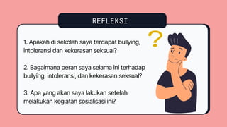REFLEKSI
1. Apakah di sekolah saya terdapat bullying,
intoleransi dan kekerasan seksual?
2. Bagaimana peran saya selama ini terhadap
bullying, intoleransi, dan kekerasan seksual?
3. Apa yang akan saya lakukan setelah
melakukan kegiatan sosialisasi ini?
 