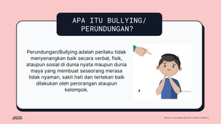 APA ITU BULLYING/
PERUNDUNGAN?
Perundungan/Bullying adalah perilaku tidak
menyenangkan baik secara verbal, fisik,
ataupun sosial di dunia nyata maupun dunia
maya yang membuat seseorang merasa
tidak nyaman, sakit hati dan tertekan baik
dilakukan oleh perorangan ataupun
kelompok.
 
