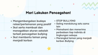 Mengembangakan budaya
relasi/pertemanan yang positif
Ikut serta membuat dan
menegakkan aturan sekolah
terkait pencegahan bullying
Ikut membantu teman yang
menjadi korban
STOP BULLYING
Saling mendukung satu sama
lain
Memahami dan menerima
perbedaan tiap individu di
lingkungan sebaya
Merangkul teman yang menjadi
korban Bullying
 