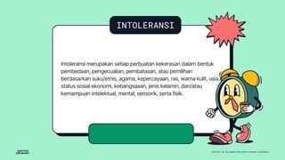 INTOLERANSI
Intoleransi merupakan setiap perbuatan kekerasan dalam bentuk
pembedaan, pengecualian, pembatasan, atau pemilihan
berdasarkan suku/etnis, agama, kepercayaan, ras, warna kulit, usia,
status sosial ekonomi, kebangsaaan, jenis kelamin, dan/atau
kemampuan intelektual, mental, sensorik, serta fisik.
 