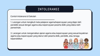 INTOLERANSI
4
4
Contoh Intoleransi di Sekolah
1. Larangan untuk mengikuti mata pelajaran agama/kepercayaan yang diajar oleh
pendidik sesuai dengan agama atau kepercayaan peserta didik yang diakui oleh
pemerintah.
2. Larangan untuk mengamalkan ajaran agama atau kepercayaan yang sesuai keyakinan
agama atau kepercayaan yang dianut oleh peserta didik, pendidik, atau tenaga
kependidikan
 