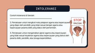 INTOLERANSI
4
4
Contoh Intoleransi di Sekolah
3. Pemaksaan untuk mengikuti mata pelajaran agama atau kepercayaan
yang diajar oleh pendidik yang tidak sesuai dengan agama atau
kepercayaan peserta didik yang diakui oleh pemerintah.
4. Pemaksaan untuk mengamalkan ajaran agama atau kepercayaan
yang tidak sesuai keyakinan agama atau kepercayaan yang dianut oleh
peserta didik, pendidik, atau tenaga kependidikan.
 