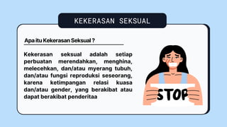 KEKERASAN SEKSUAL
Kekerasan seksual adalah setiap
perbuatan merendahkan, menghina,
melecehkan, dan/atau myerang tubuh,
dan/atau fungsi reproduksi seseorang,
karena ketimpangan relasi kuasa
dan/atau gender, yang berakibat atau
dapat berakibat penderitaa
Apa itu Kekerasan Seksual ?
 