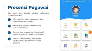 PT Greatsoft Solusi Indonesia
Presensi Pegawai
Saat guru atau kepala sekolah melakukan
presensi, pastikan
Mengaktifkan lokasi pada perangkat
android yang digunakan
Melakukan presensi pada rentang
waktu jam masuk
Jarak antara pegawai dan lokasi sudah
sesuai dengan aturan yang ditetapkan
Wajah tidak terhalang oleh benda
apapun, saat upload deteksi wajah
presensi
 