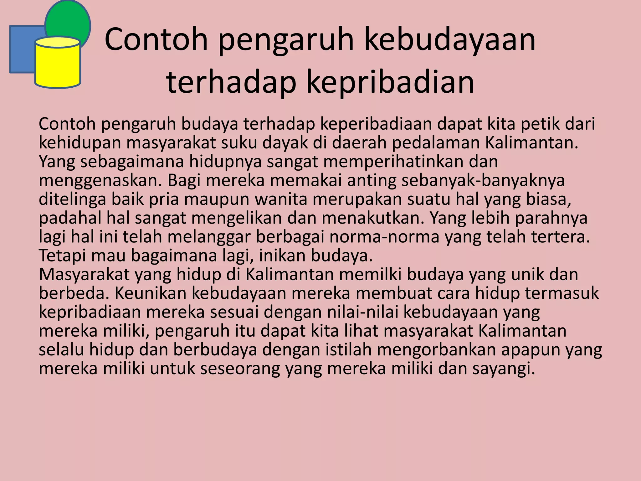 Contoh pengaruh kebudayaan
terhadap kepribadian
Contoh pengaruh budaya terhadap keperibadiaan dapat kita petik dari
kehidupan masyarakat suku dayak di daerah pedalaman Kalimantan.
Yang sebagaimana hidupnya sangat memperihatinkan dan
menggenaskan. Bagi mereka memakai anting sebanyak-banyaknya
ditelinga baik pria maupun wanita merupakan suatu hal yang biasa,
padahal hal sangat mengelikan dan menakutkan. Yang lebih parahnya
lagi hal ini telah melanggar berbagai norma-norma yang telah tertera.
Tetapi mau bagaimana lagi, inikan budaya.
Masyarakat yang hidup di Kalimantan memilki budaya yang unik dan
berbeda. Keunikan kebudayaan mereka membuat cara hidup termasuk
kepribadiaan mereka sesuai dengan nilai-nilai kebudayaan yang
mereka miliki, pengaruh itu dapat kita lihat masyarakat Kalimantan
selalu hidup dan berbudaya dengan istilah mengorbankan apapun yang
mereka miliki untuk seseorang yang mereka miliki dan sayangi.
 