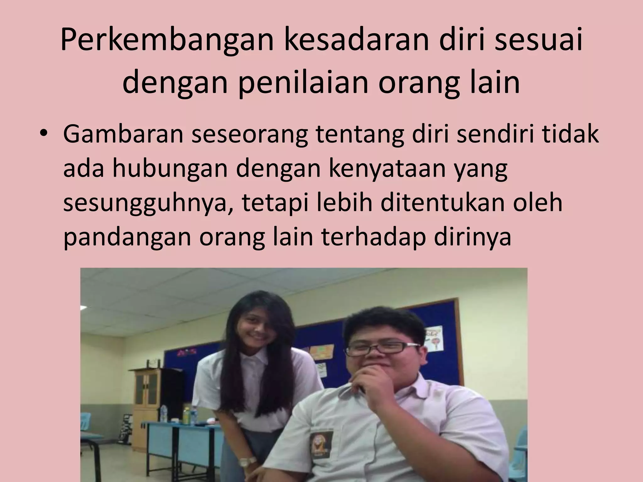Perkembangan kesadaran diri sesuai
dengan penilaian orang lain
• Gambaran seseorang tentang diri sendiri tidak
ada hubungan dengan kenyataan yang
sesungguhnya, tetapi lebih ditentukan oleh
pandangan orang lain terhadap dirinya
 