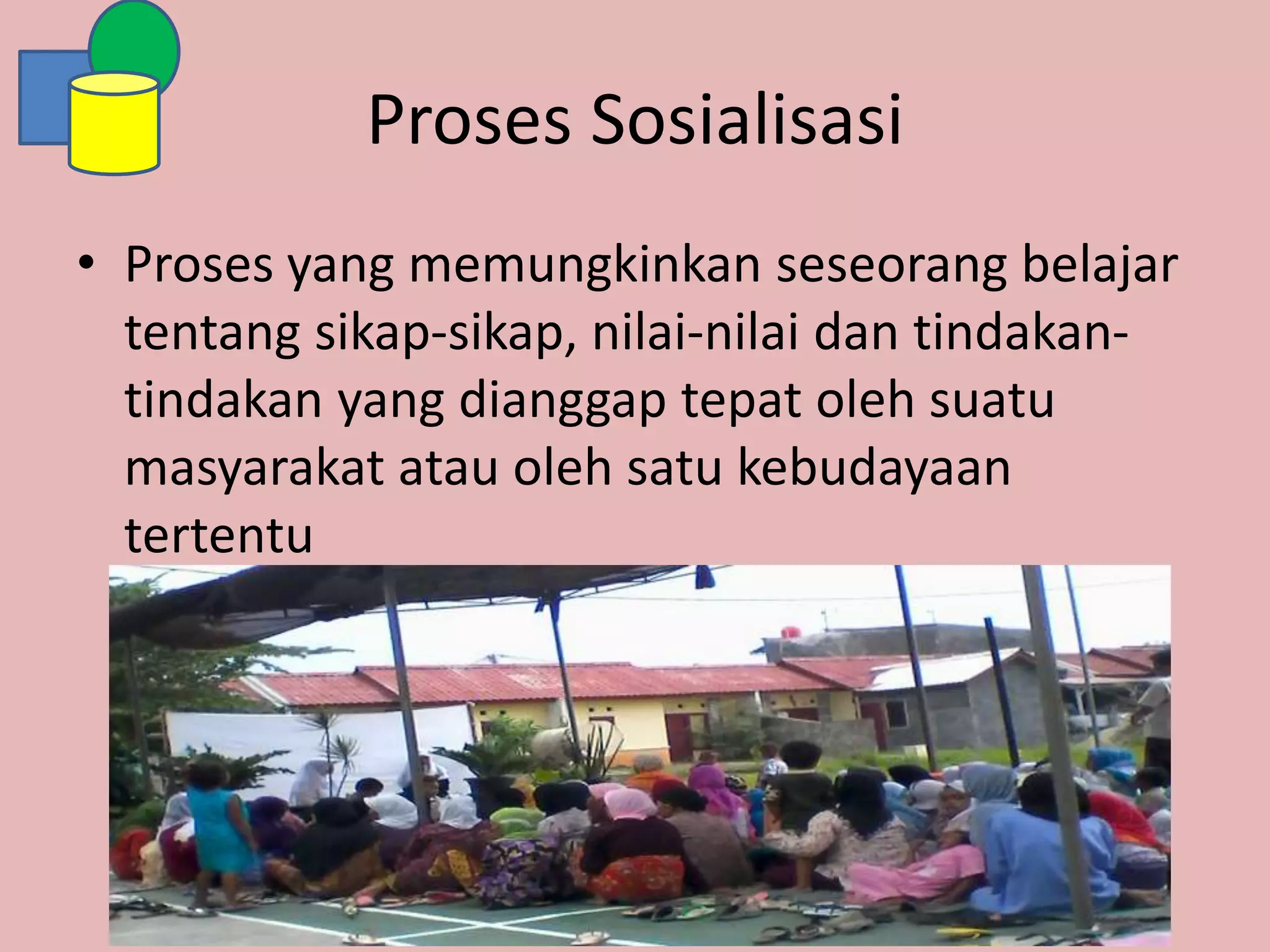 Proses Sosialisasi
• Proses yang memungkinkan seseorang belajar
tentang sikap-sikap, nilai-nilai dan tindakan-
tindakan yang dianggap tepat oleh suatu
masyarakat atau oleh satu kebudayaan
tertentu
 