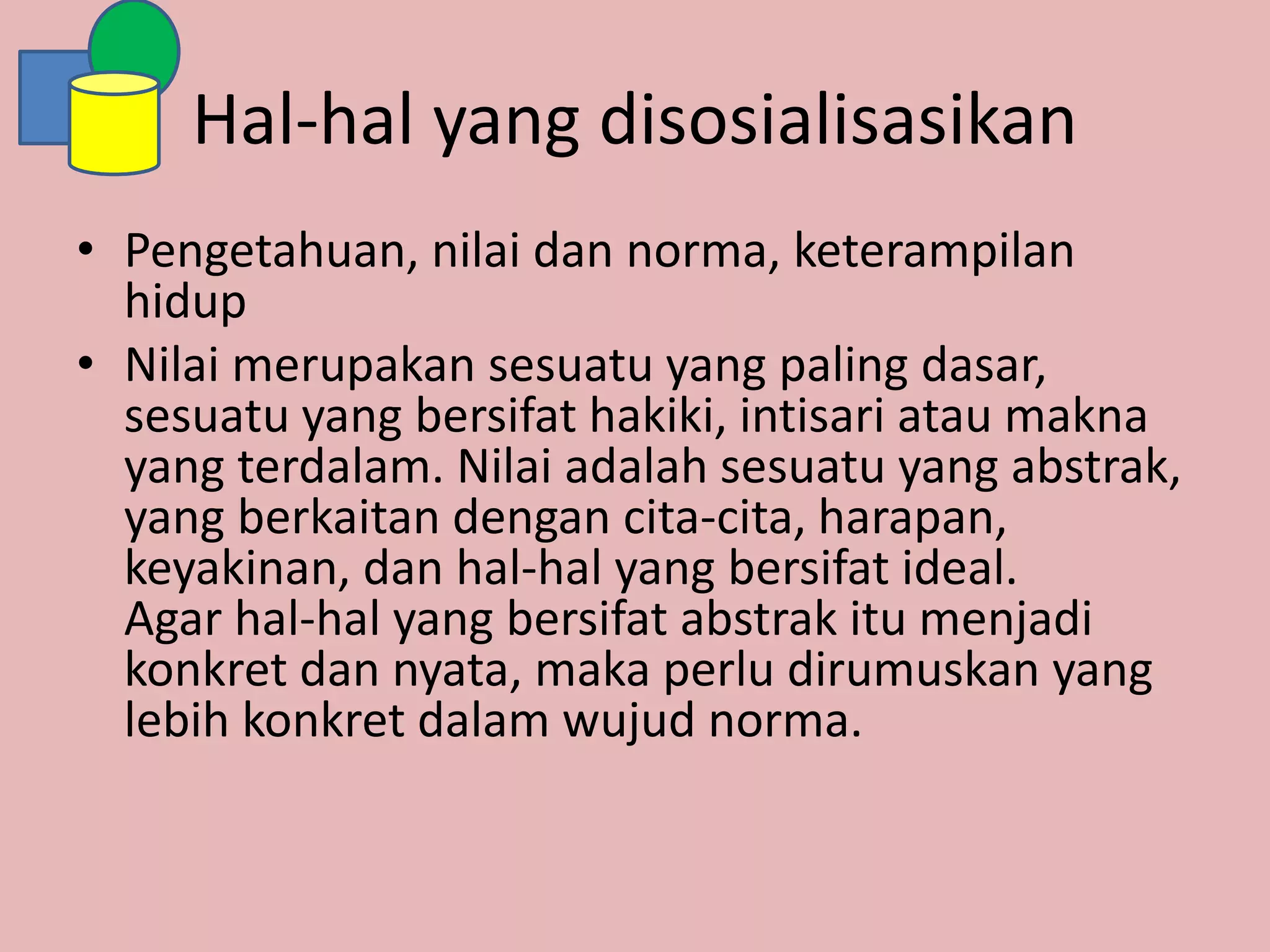 Hal-hal yang disosialisasikan
• Pengetahuan, nilai dan norma, keterampilan
hidup
• Nilai merupakan sesuatu yang paling dasar,
sesuatu yang bersifat hakiki, intisari atau makna
yang terdalam. Nilai adalah sesuatu yang abstrak,
yang berkaitan dengan cita-cita, harapan,
keyakinan, dan hal-hal yang bersifat ideal.
Agar hal-hal yang bersifat abstrak itu menjadi
konkret dan nyata, maka perlu dirumuskan yang
lebih konkret dalam wujud norma.
 