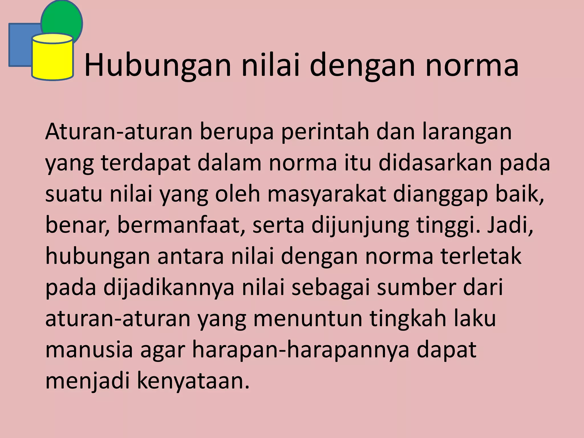 Hubungan nilai dengan norma
Aturan-aturan berupa perintah dan larangan
yang terdapat dalam norma itu didasarkan pada
suatu nilai yang oleh masyarakat dianggap baik,
benar, bermanfaat, serta dijunjung tinggi. Jadi,
hubungan antara nilai dengan norma terletak
pada dijadikannya nilai sebagai sumber dari
aturan-aturan yang menuntun tingkah laku
manusia agar harapan-harapannya dapat
menjadi kenyataan.
 