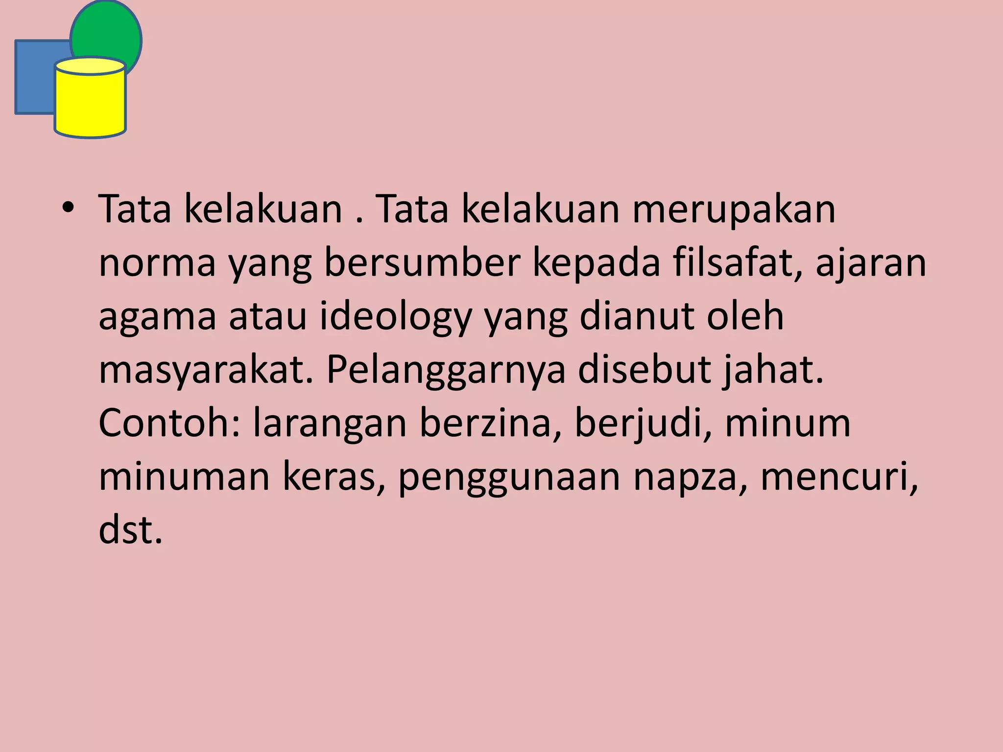 • Tata kelakuan . Tata kelakuan merupakan
norma yang bersumber kepada filsafat, ajaran
agama atau ideology yang dianut oleh
masyarakat. Pelanggarnya disebut jahat.
Contoh: larangan berzina, berjudi, minum
minuman keras, penggunaan napza, mencuri,
dst.
 