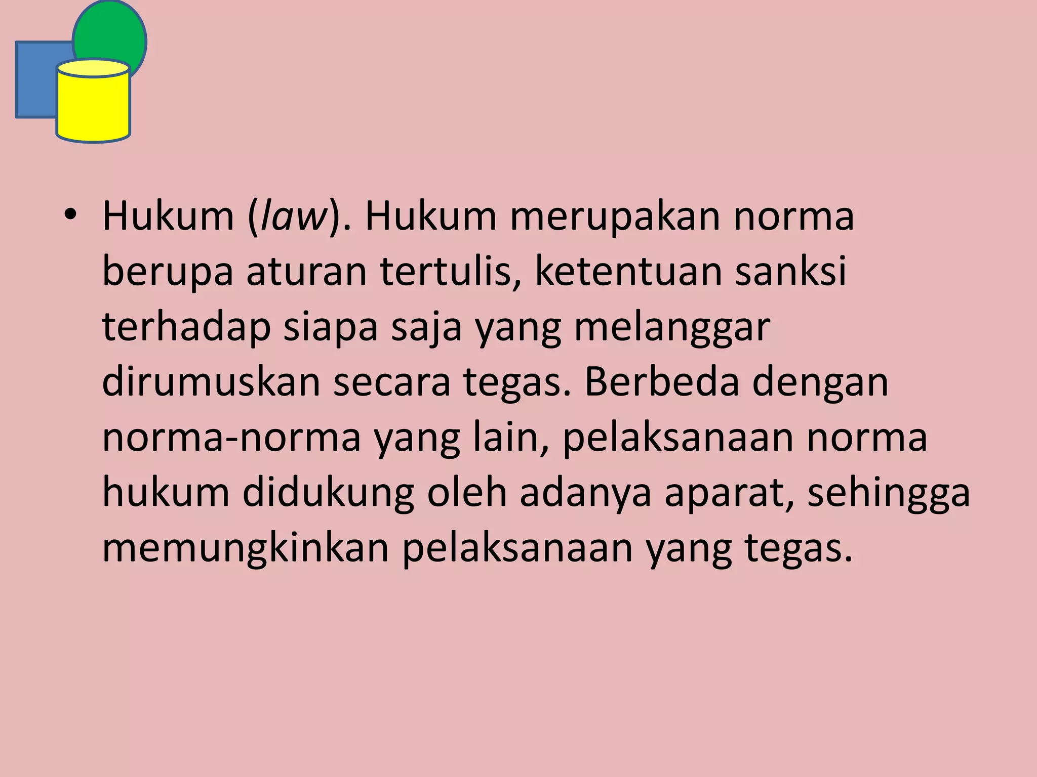 • Hukum (law). Hukum merupakan norma
berupa aturan tertulis, ketentuan sanksi
terhadap siapa saja yang melanggar
dirumuskan secara tegas. Berbeda dengan
norma-norma yang lain, pelaksanaan norma
hukum didukung oleh adanya aparat, sehingga
memungkinkan pelaksanaan yang tegas.
 