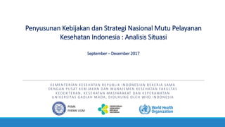 Penyusunan	Kebijakan	dan	Strategi	Nasional	Mutu	Pelayanan	
Kesehatan	Indonesia	:	Analisis	Situasi
September	– Desember 2017
KEMENTERIAN	KESEHATAN	REPUBLIK	INDONESIAN	BEKERJA	SAMA	
DENGAN	PUSAT	KEBIJAKAN	DAN	MANAJEMEN	KESEHATAN	FAKULTAS	
KEDOKTERAN,	KESEHATAN	MASYARAKAT	DAN	KEPERAWATAN	
UNIVERSITAS	GADJAH	MADA,	DIDUKUNG	OLEH	WHO	INDONESIA
PKMK	
FKKMK	UGM
 