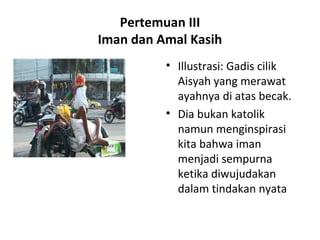 Pertemuan III
Iman dan Amal Kasih
• Illustrasi: Gadis cilik
Aisyah yang merawat
ayahnya di atas becak.
• Dia bukan katolik
namun menginspirasi
kita bahwa iman
menjadi sempurna
ketika diwujudakan
dalam tindakan nyata
 